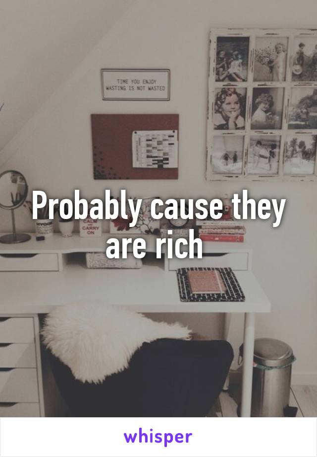 Probably cause they are rich 