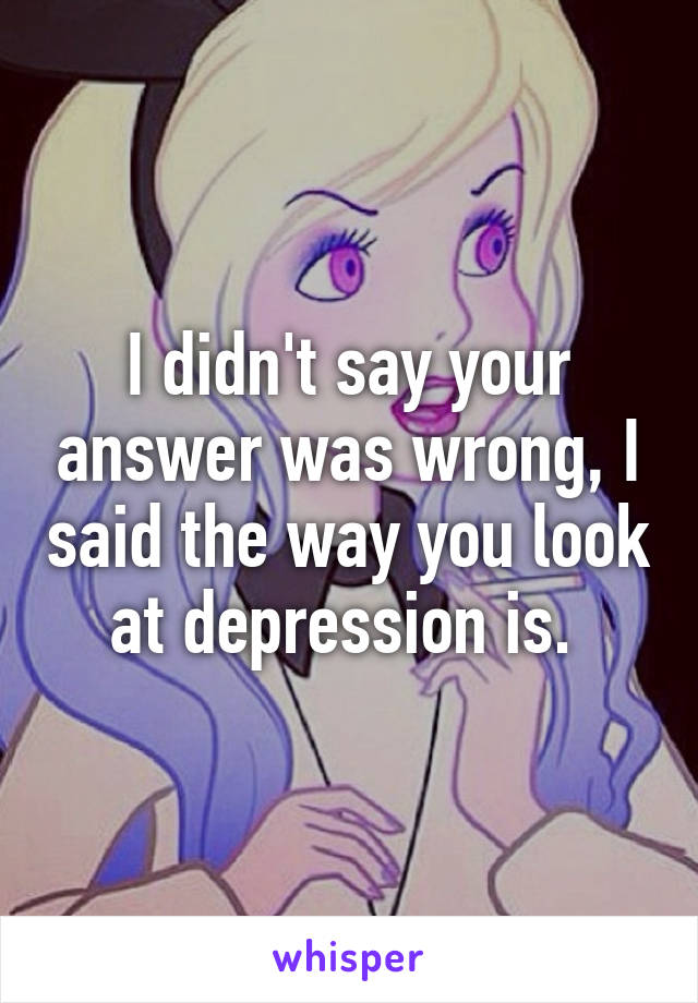 I didn't say your answer was wrong, I said the way you look at depression is. 