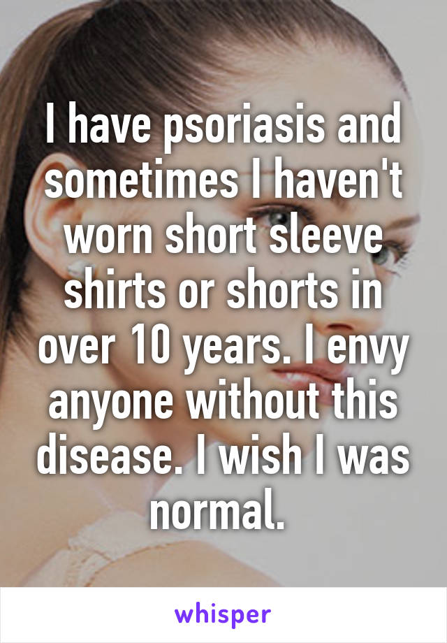 I have psoriasis and sometimes I haven't worn short sleeve shirts or shorts in over 10 years. I envy anyone without this disease. I wish I was normal. 