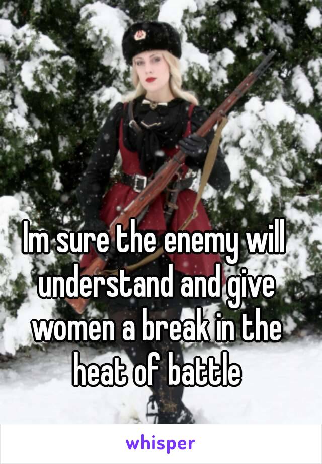 Im sure the enemy will understand and give women a break in the heat of battle