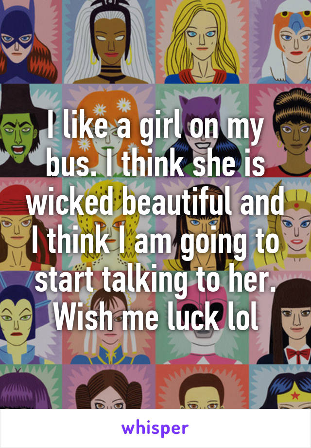 I like a girl on my bus. I think she is wicked beautiful and I think I am going to start talking to her. Wish me luck lol