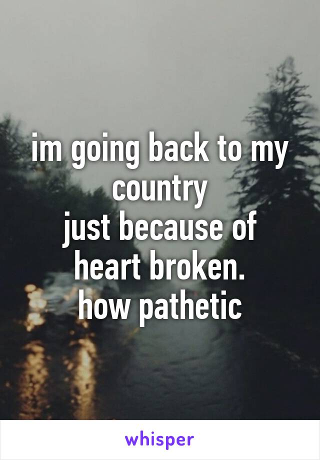 im going back to my country
just because of heart broken.
how pathetic