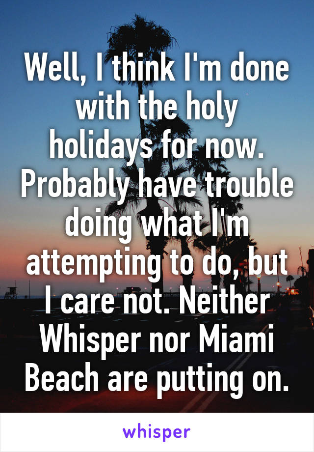 Well, I think I'm done with the holy holidays for now. Probably have trouble doing what I'm attempting to do, but I care not. Neither Whisper nor Miami Beach are putting on.