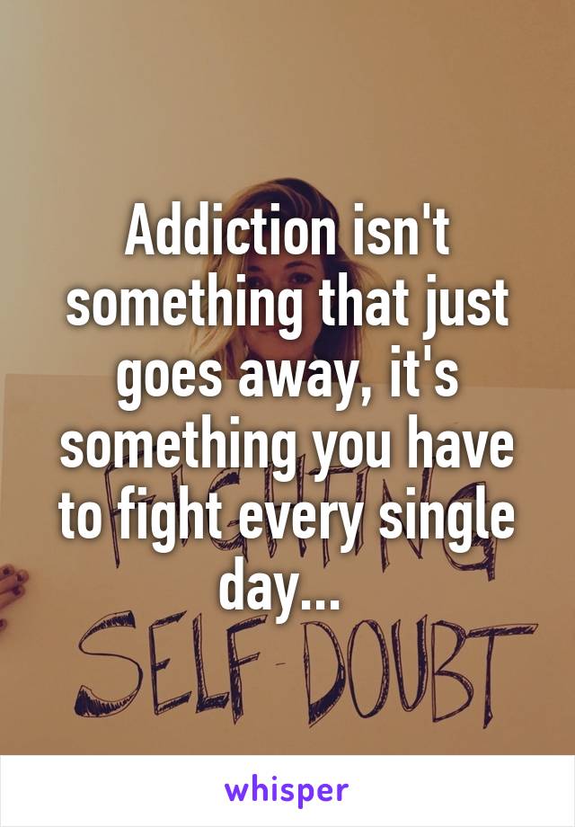 Addiction isn't something that just goes away, it's something you have to fight every single day... 