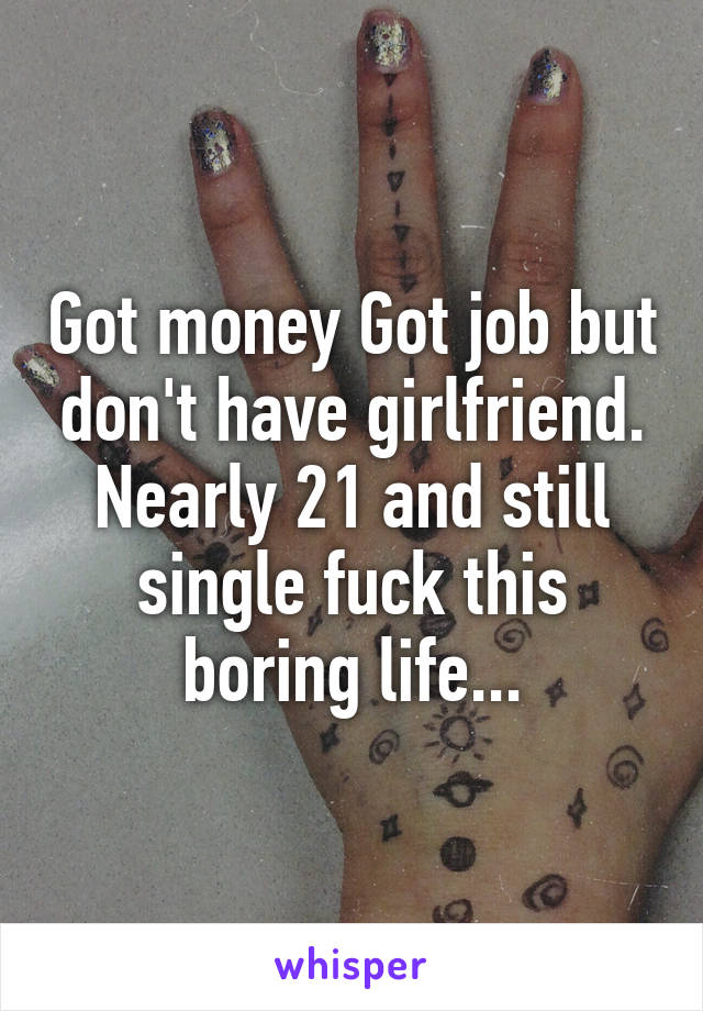 Got money Got job but don't have girlfriend. Nearly 21 and still single fuck this boring life...