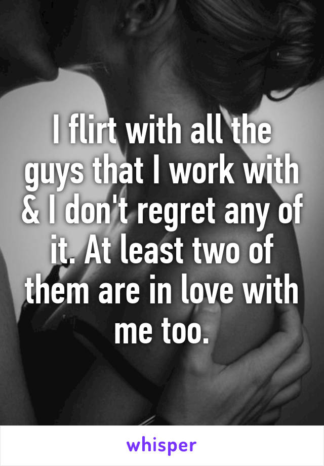 I flirt with all the guys that I work with & I don't regret any of it. At least two of them are in love with me too.