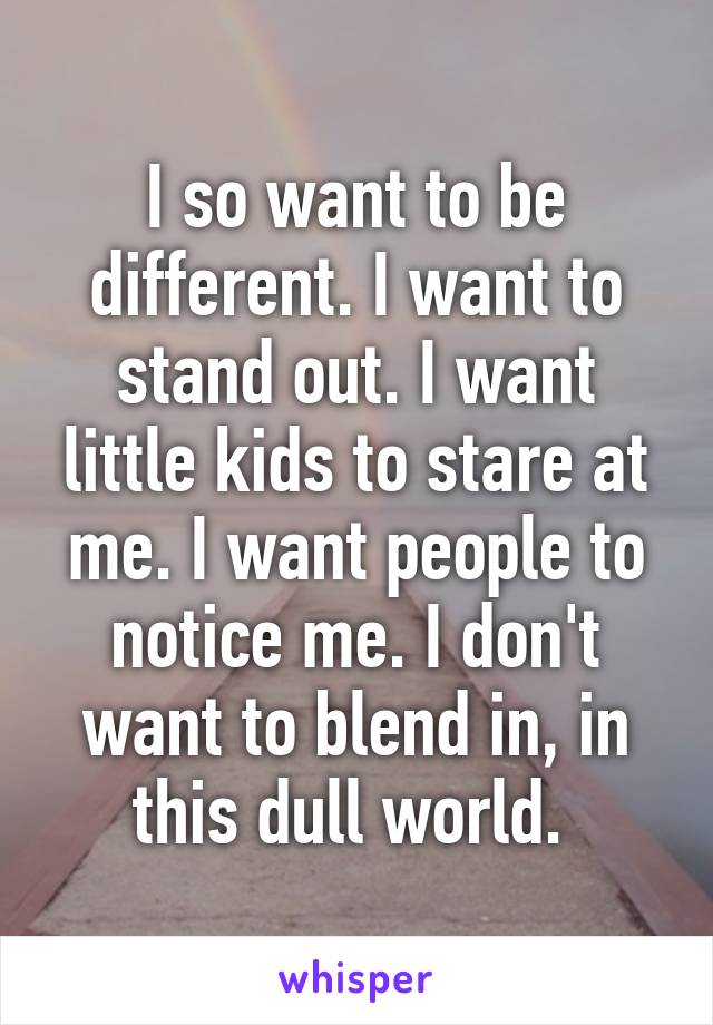 I so want to be different. I want to stand out. I want little kids to stare at me. I want people to notice me. I don't want to blend in, in this dull world. 