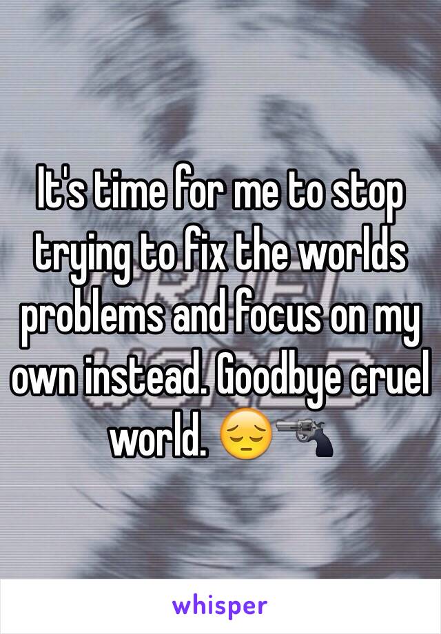 It's time for me to stop trying to fix the worlds problems and focus on my own instead. Goodbye cruel world. 😔🔫