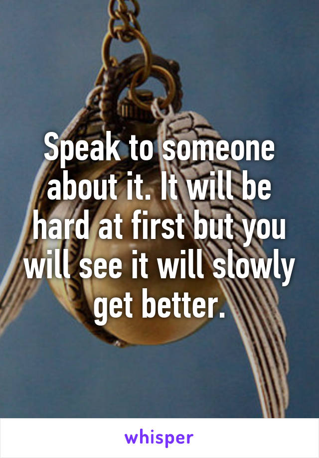 Speak to someone about it. It will be hard at first but you will see it will slowly get better.