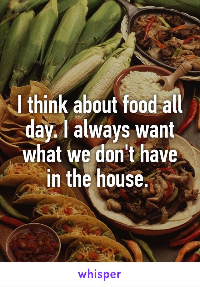 I think about food all day. I always want what we don't have in the house. 