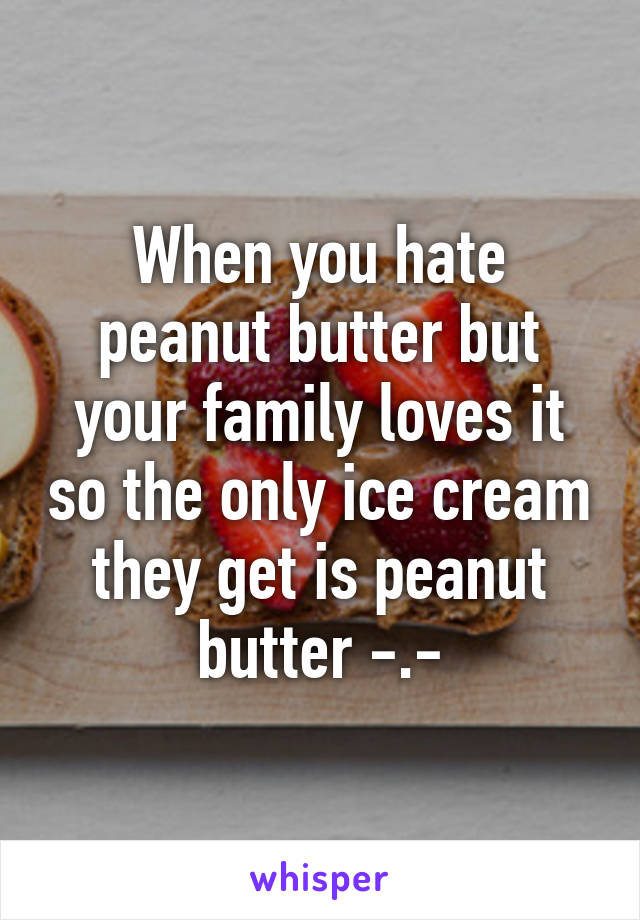 When you hate peanut butter but your family loves it so the only ice cream they get is peanut butter -.-