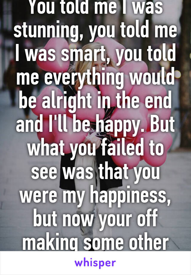 You told me I was stunning, you told me I was smart, you told me everything would be alright in the end and I'll be happy. But what you failed to see was that you were my happiness, but now your off making some other girl happy  