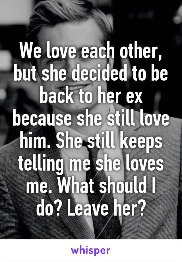 We love each other, but she decided to be back to her ex because she still love him. She still keeps telling me she loves me. What should I do? Leave her?