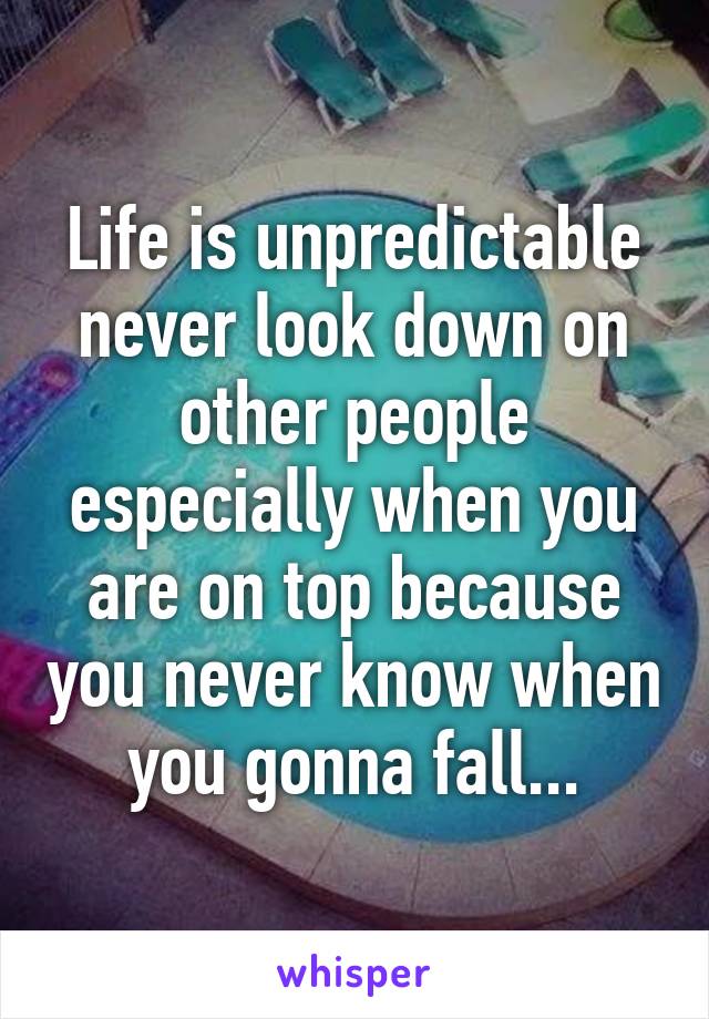 Life is unpredictable never look down on other people especially when you are on top because you never know when you gonna fall...