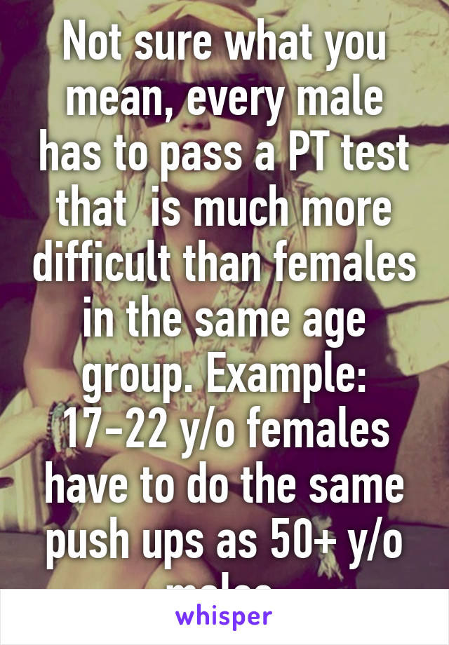 Not sure what you mean, every male has to pass a PT test that  is much more difficult than females in the same age group. Example: 17-22 y/o females have to do the same push ups as 50+ y/o males 