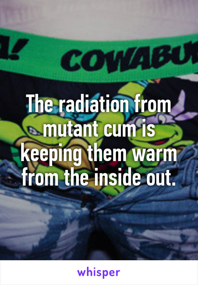 The radiation from mutant cum is keeping them warm from the inside out.