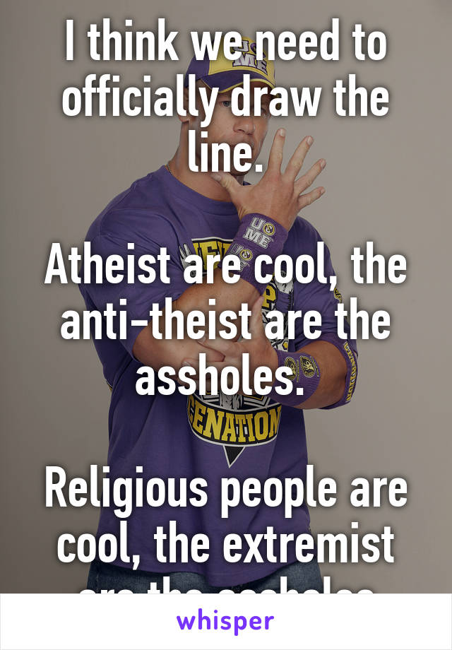 I think we need to officially draw the line.

Atheist are cool, the anti-theist are the assholes. 

Religious people are cool, the extremist are the assholes