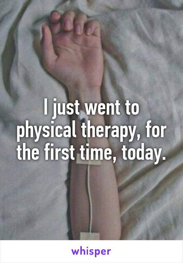 I just went to physical therapy, for the first time, today.