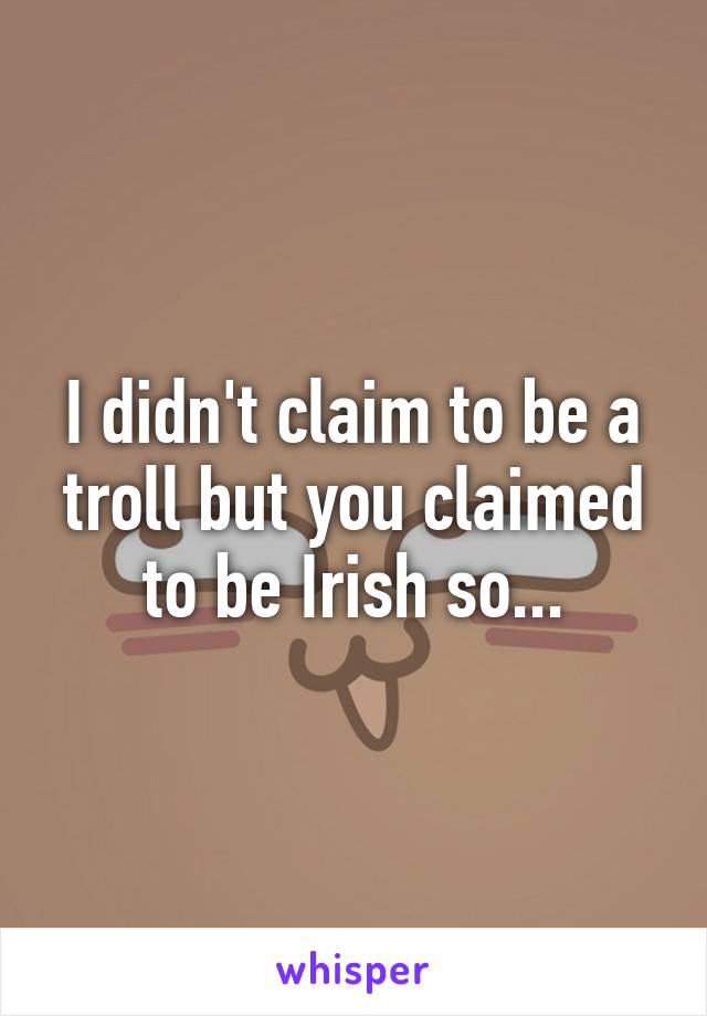 I didn't claim to be a troll but you claimed to be Irish so...