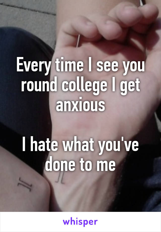 Every time I see you round college I get anxious

I hate what you've done to me