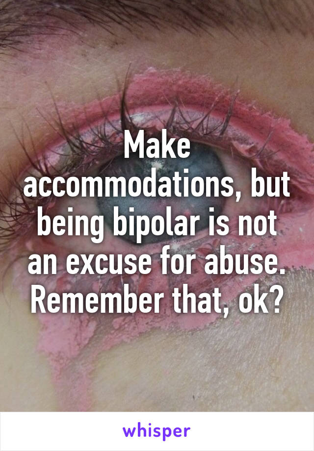 Make accommodations, but being bipolar is not an excuse for abuse. Remember that, ok?