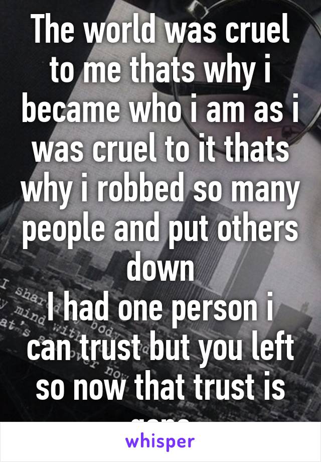 The world was cruel to me thats why i became who i am as i was cruel to it thats why i robbed so many people and put others down
I had one person i can trust but you left so now that trust is gone