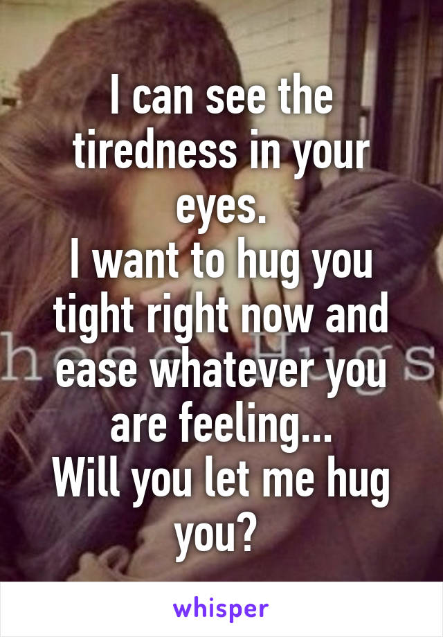 I can see the tiredness in your eyes.
I want to hug you tight right now and ease whatever you are feeling...
Will you let me hug you? 