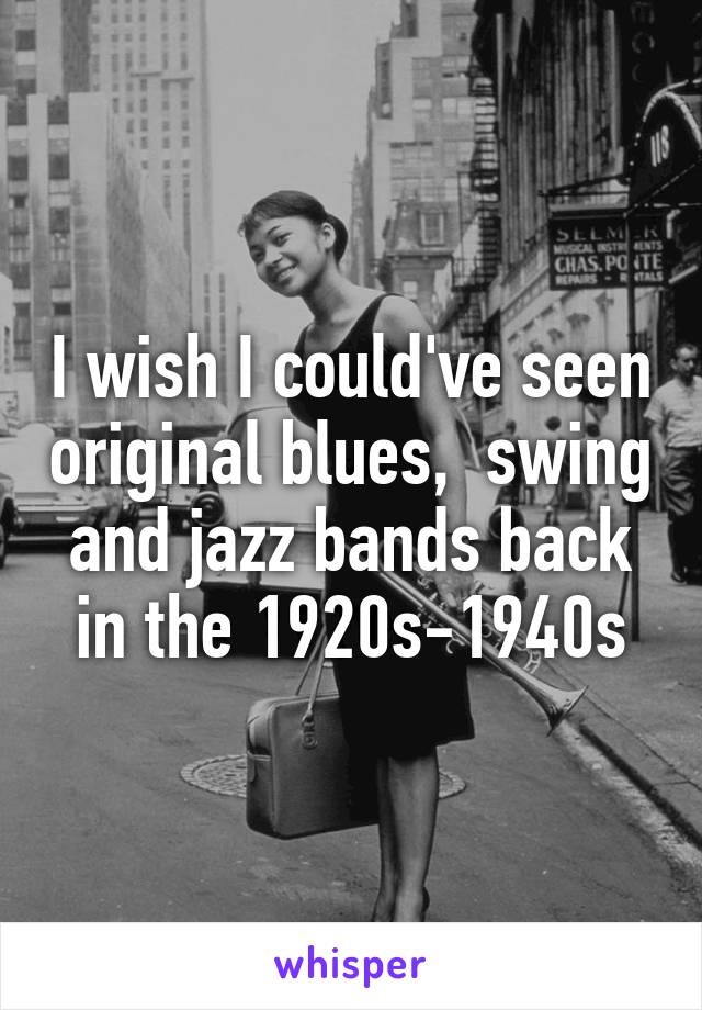 I wish I could've seen original blues,  swing and jazz bands back in the 1920s-1940s