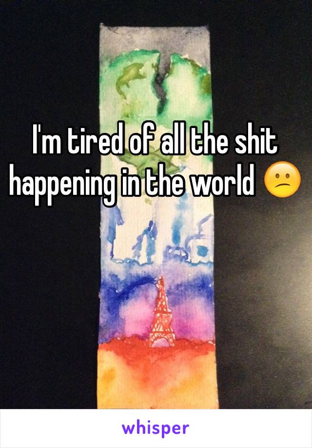 I'm tired of all the shit happening in the world 😕