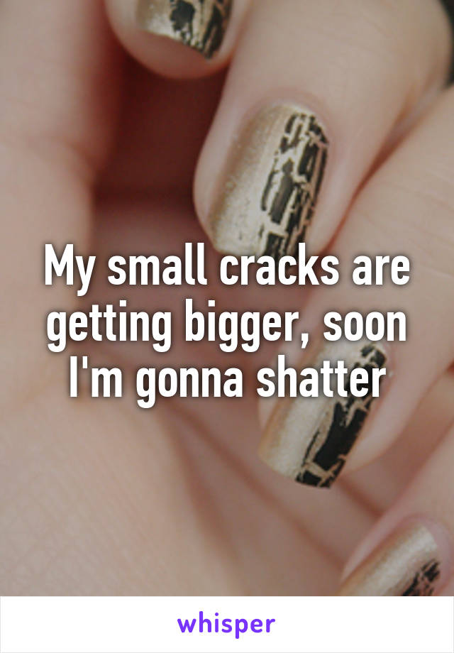 My small cracks are getting bigger, soon I'm gonna shatter