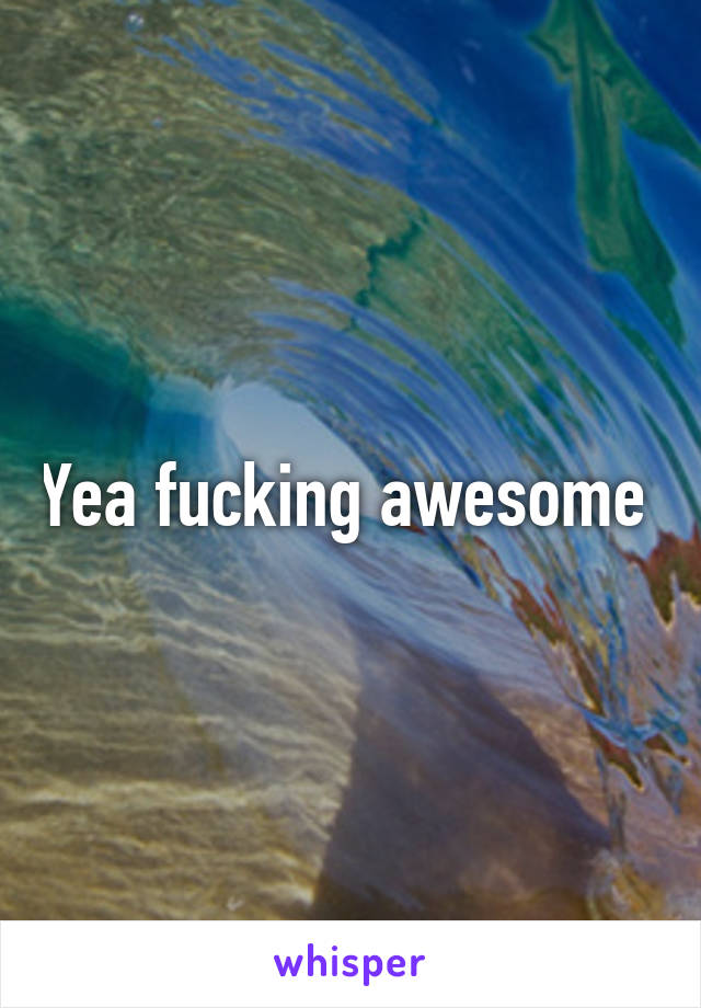 Yea fucking awesome 