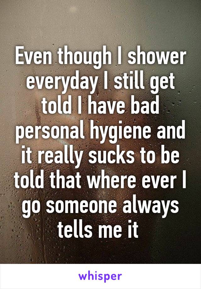 Even though I shower everyday I still get told I have bad personal hygiene and it really sucks to be told that where ever I go someone always tells me it 