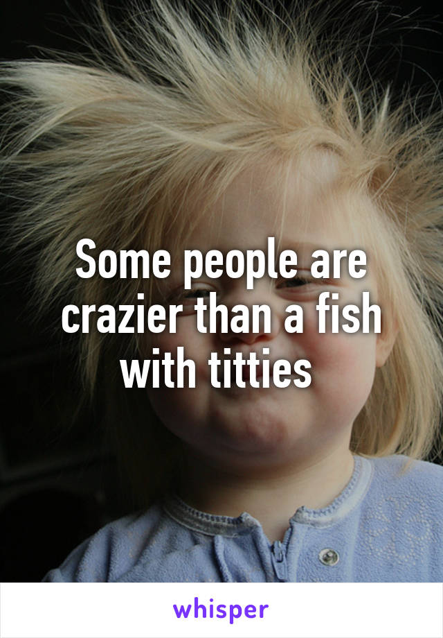 Some people are crazier than a fish with titties 