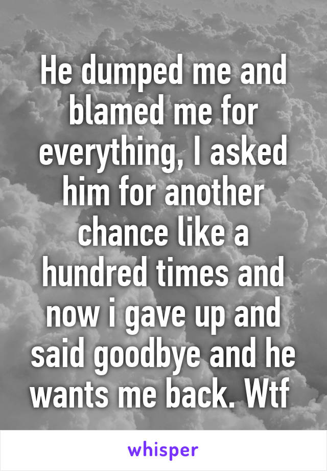 He dumped me and blamed me for everything, I asked him for another chance like a hundred times and now i gave up and said goodbye and he wants me back. Wtf 