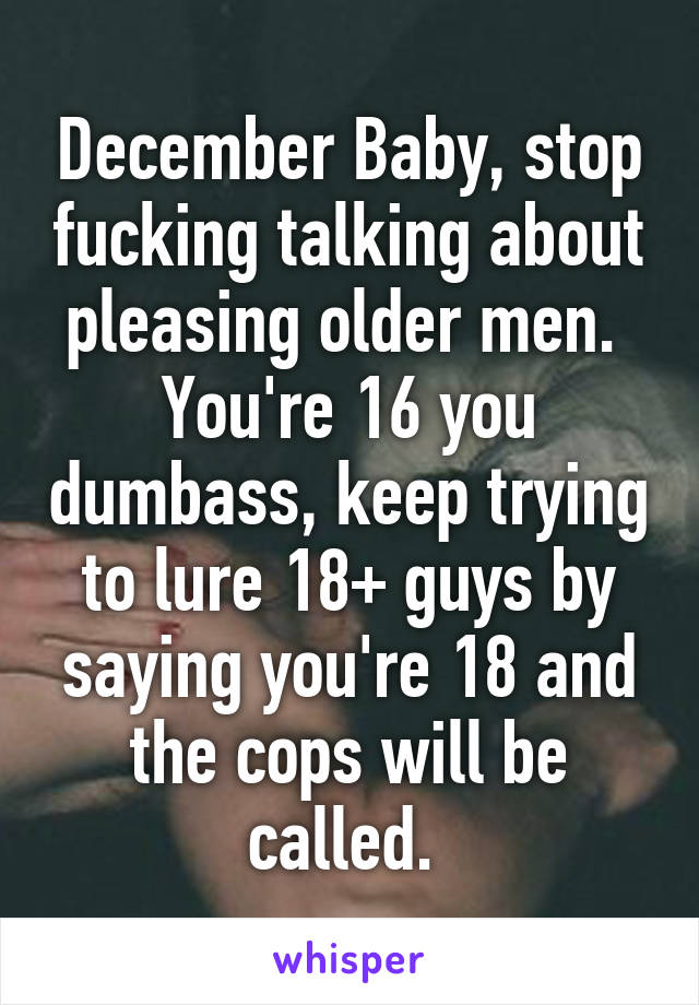 December Baby, stop fucking talking about pleasing older men.  You're 16 you dumbass, keep trying to lure 18+ guys by saying you're 18 and the cops will be called. 