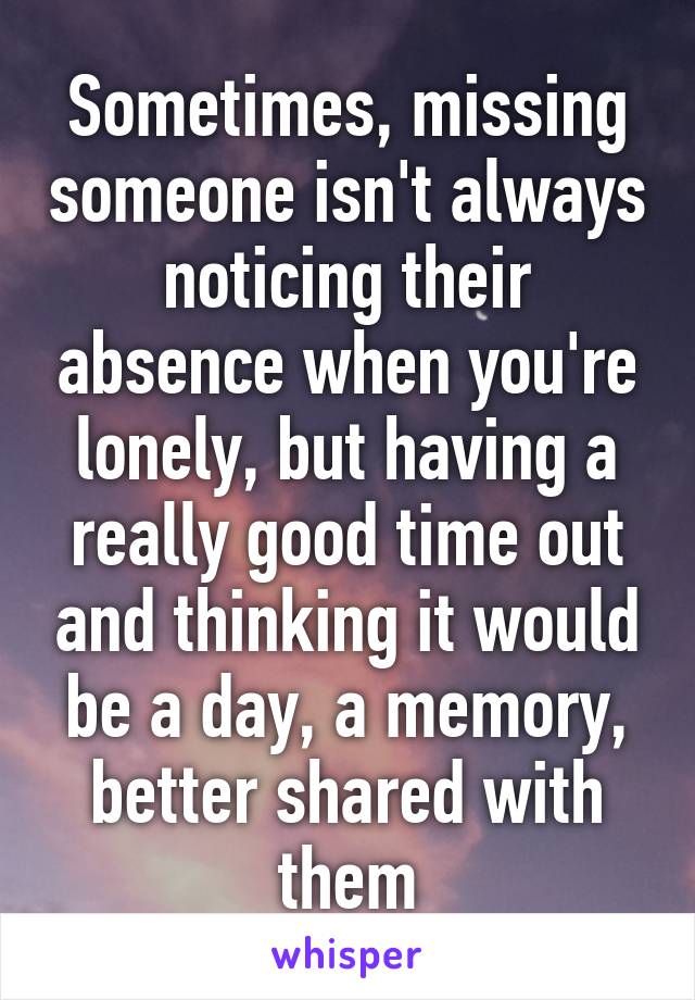 Sometimes, missing someone isn't always noticing their absence when you're lonely, but having a really good time out and thinking it would be a day, a memory, better shared with them