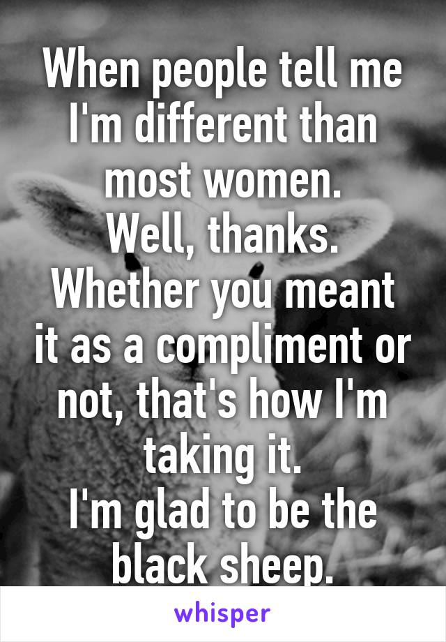 When people tell me I'm different than most women.
Well, thanks.
Whether you meant it as a compliment or not, that's how I'm taking it.
I'm glad to be the black sheep.