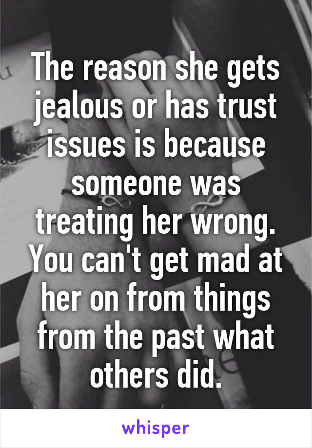 The reason she gets jealous or has trust issues is because someone was treating her wrong. You can't get mad at her on from things from the past what others did.