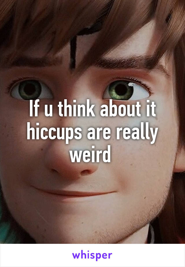 If u think about it hiccups are really weird 