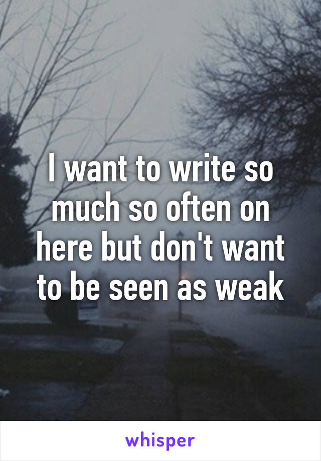 I want to write so much so often on here but don't want to be seen as weak