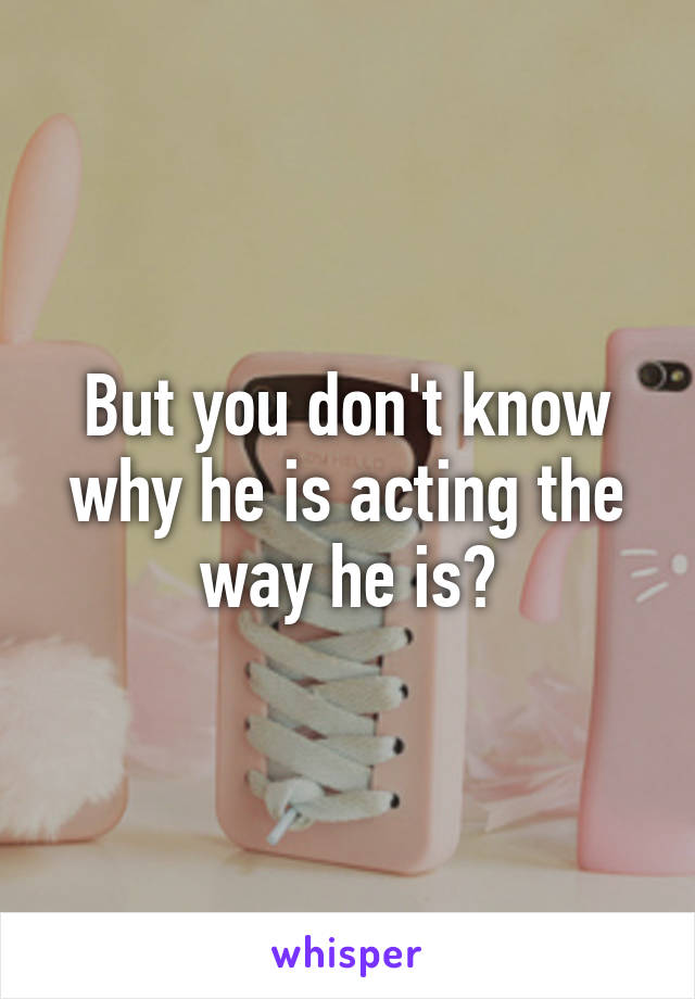 But you don't know why he is acting the way he is?