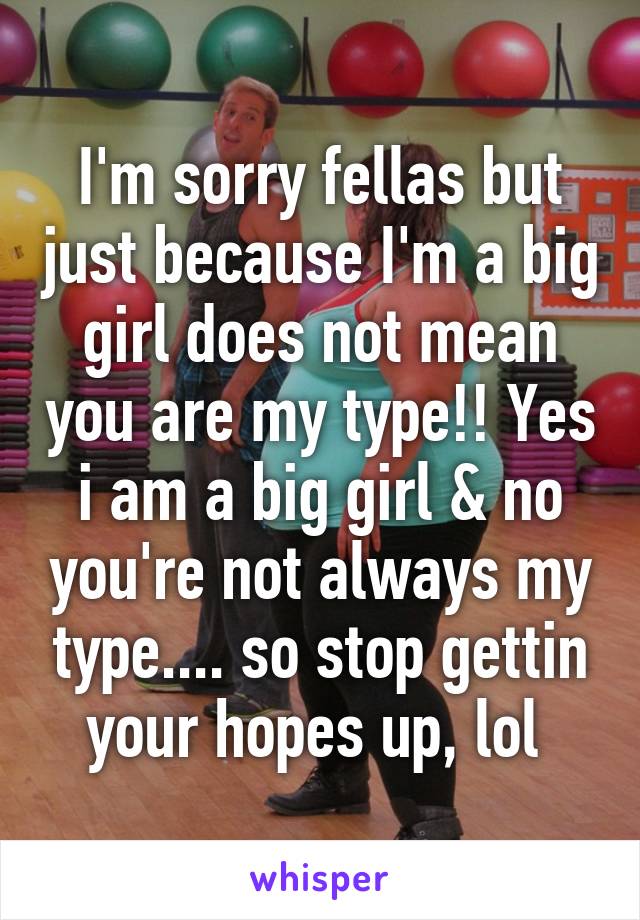 I'm sorry fellas but just because I'm a big girl does not mean you are my type!! Yes i am a big girl & no you're not always my type.... so stop gettin your hopes up, lol 