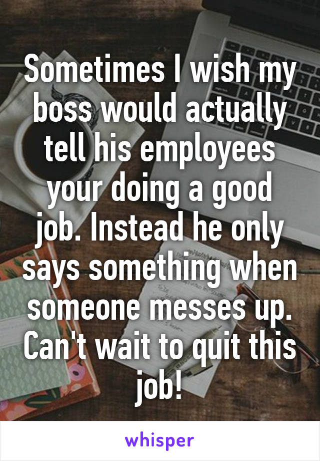 Sometimes I wish my boss would actually tell his employees your doing a good job. Instead he only says something when someone messes up. Can't wait to quit this job!