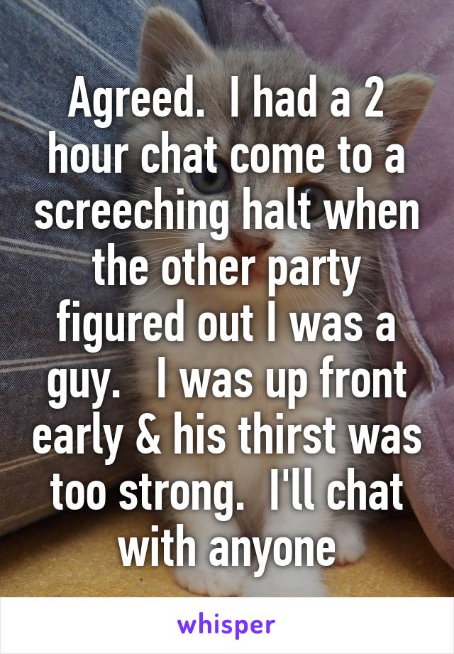 Agreed.  I had a 2 hour chat come to a screeching halt when the other party figured out I was a guy.   I was up front early & his thirst was too strong.  I'll chat with anyone