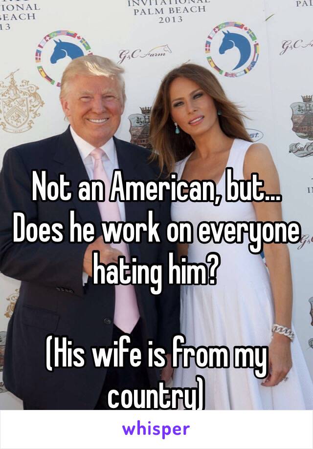 Not an American, but... Does he work on everyone hating him?

(His wife is from my country)