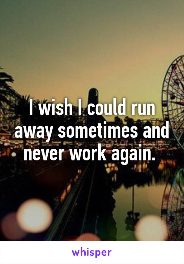 I wish I could run away sometimes and never work again. 