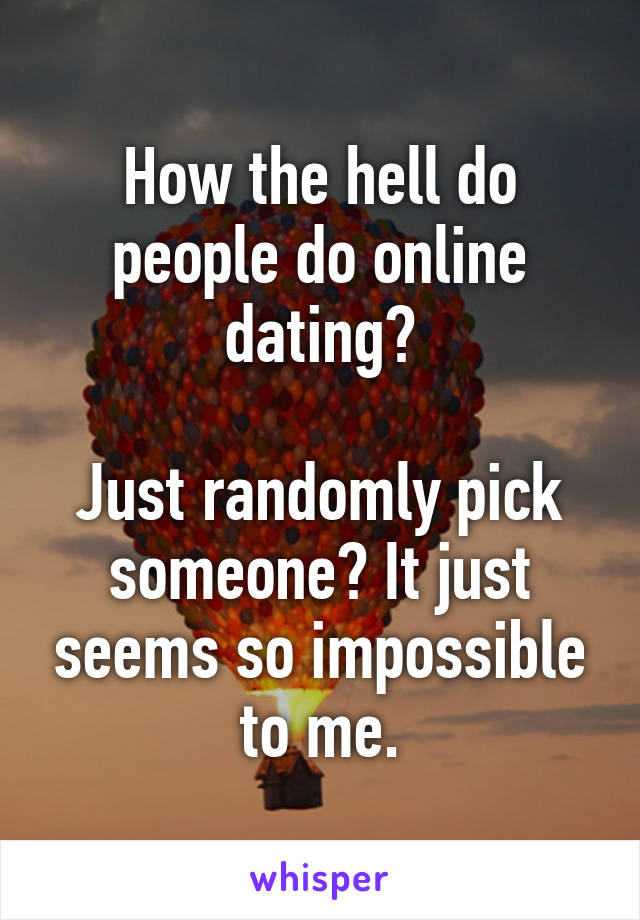 How the hell do people do online dating?

Just randomly pick someone? It just seems so impossible to me.