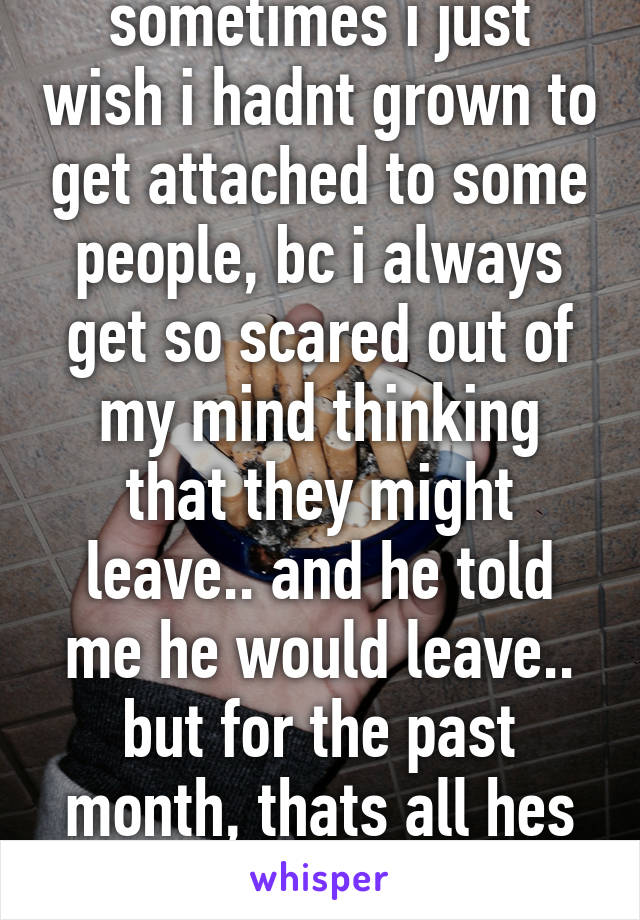 sometimes i just wish i hadnt grown to get attached to some people, bc i always get so scared out of my mind thinking that they might leave.. and he told me he would leave.. but for the past month, thats all hes been doing..