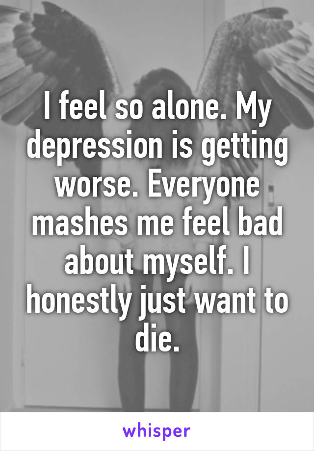 I feel so alone. My depression is getting worse. Everyone mashes me feel bad about myself. I honestly just want to die.