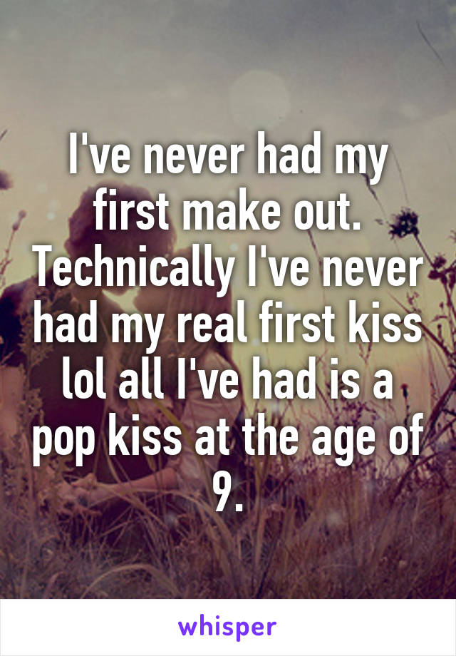 I've never had my first make out. Technically I've never had my real first kiss lol all I've had is a pop kiss at the age of 9.